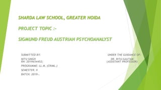 SHARDA LAW SCHOOL, GREATER NOIDA
PROJECT TOPIC :-
SIGMUND FREUD AUSTRIAN PSYCHOANALYST
SUBMITTED BY: UNDER THE GUIDANCE OF:
NITU SINGH DR. RITU GAUTAM
RN: 2019654452; (ASSISTANT PROFESSOR)
PROGRAMME: LL.M. (CRIML.)
SEMESTER: II
BATCH: 2019-20
 