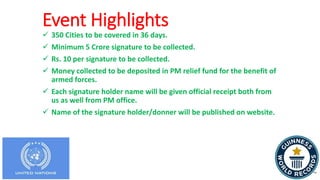 Event Highlights
 350 Cities to be covered in 36 days.
 Minimum 5 Crore signature to be collected.
 Rs. 10 per signature to be collected.
 Money collected to be deposited in PM relief fund for the benefit of
armed forces.
 Each signature holder name will be given official receipt both from
us as well from PM office.
 Name of the signature holder/donner will be published on website.
 