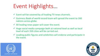 Event Highlights…
 Event will be covered by all leading TV news channels.
 Guinness Book of world record team will spread the event to 160
nations across globe.
 All leading news paper will cover the event.
 Huge social media campaign both at national level as well as local
level of each 350 cities will be carried out.
 Leading public figures and celebrities will endorse and participate in
the event.
 