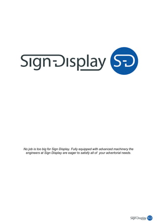No job is too big for Sign Display. Fully equipped with advanced machinery the
 engineers at Sign Display are eager to satisfy all of your advertorial needs.
 