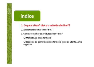 índice
1. O que é siken® diet e o método dietline®?
2. A quem aconselhar siken®diet?
3. Como aconselhar os produtos siken® diet?3. Como aconselhar os produtos siken® diet?
Marketing e a sua farmácia
Esquema de performance da farmácia junto do utente…uma
sugestão!
 