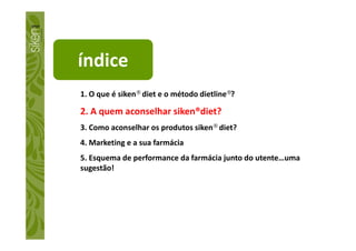 índice
1. O que é siken® diet e o método dietline®?
2. A quem aconselhar siken®diet?
3. Como aconselhar os produtos siken® diet?3. Como aconselhar os produtos siken® diet?
4. Marketing e a sua farmácia
5. Esquema de performance da farmácia junto do utente…uma
sugestão!
 