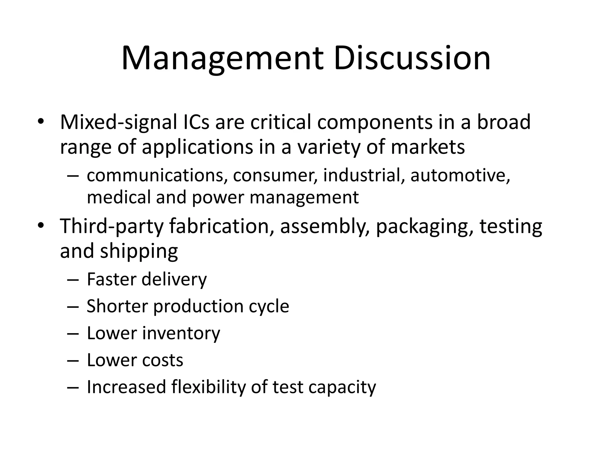 Management Discussion
• Mixed-signal ICs are critical components in a broad
  range of applications in a variety of markets
   – communications, consumer, industrial, automotive,
     medical and power management
• Third-party fabrication, assembly, packaging, testing
  and shipping
   –   Faster delivery
   –   Shorter production cycle
   –   Lower inventory
   –   Lower costs
   –   Increased flexibility of test capacity
 