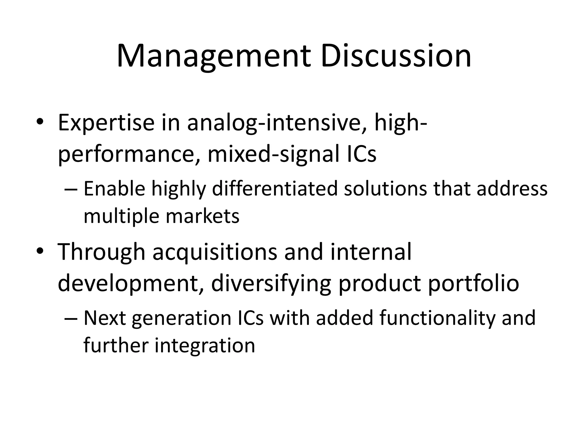 Management Discussion
• Expertise in analog-intensive, high-
  performance, mixed-signal ICs
  – Enable highly differentiated solutions that address
    multiple markets
• Through acquisitions and internal
  development, diversifying product portfolio
  – Next generation ICs with added functionality and
    further integration
 