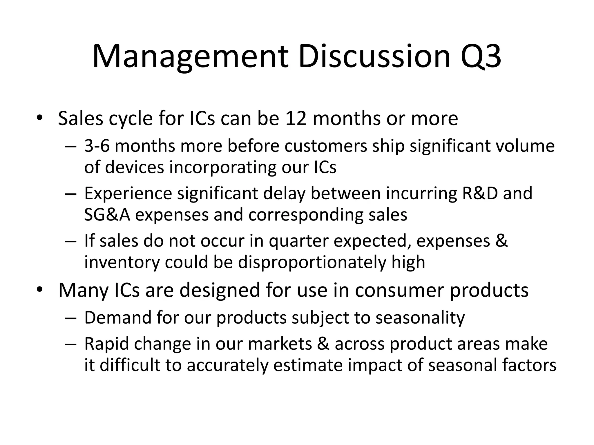 Management Discussion Q3
• Sales cycle for ICs can be 12 months or more
   – 3-6 months more before customers ship significant volume
     of devices incorporating our ICs
   – Experience significant delay between incurring R&D and
     SG&A expenses and corresponding sales
   – If sales do not occur in quarter expected, expenses &
     inventory could be disproportionately high
• Many ICs are designed for use in consumer products
   – Demand for our products subject to seasonality
   – Rapid change in our markets & across product areas make
     it difficult to accurately estimate impact of seasonal factors
 