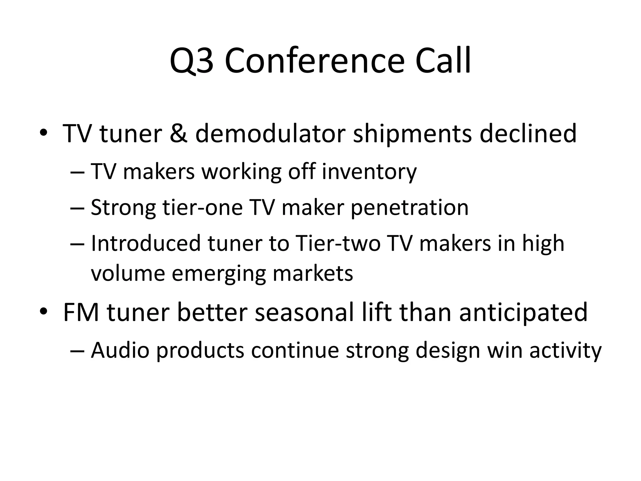 Q3 Conference Call
• TV tuner & demodulator shipments declined
  – TV makers working off inventory
  – Strong tier-one TV maker penetration
  – Introduced tuner to Tier-two TV makers in high
    volume emerging markets
• FM tuner better seasonal lift than anticipated
  – Audio products continue strong design win activity
 