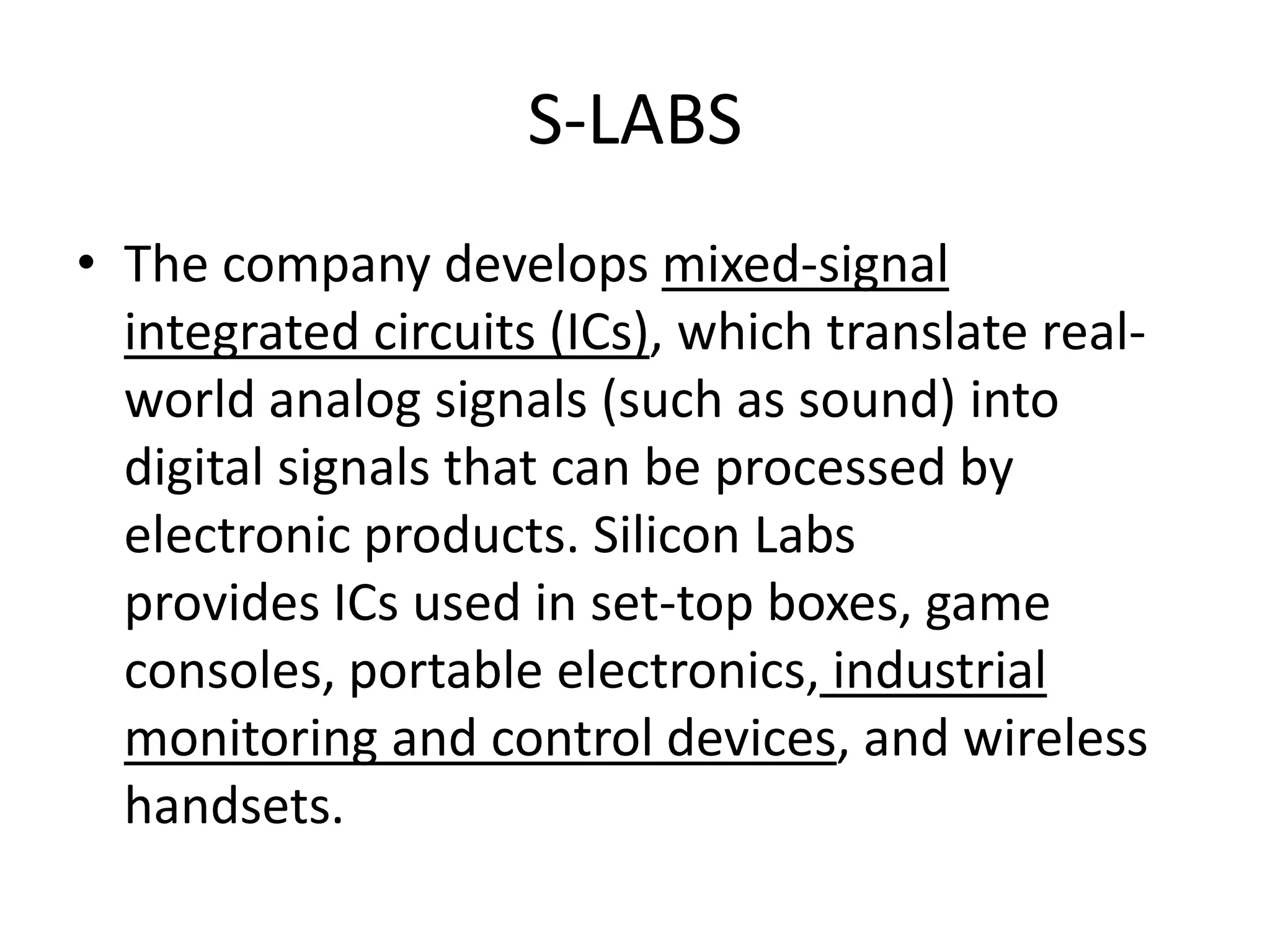 S-LABS
• The company develops mixed-signal
  integrated circuits (ICs), which translate real-
  world analog signals (such as sound) into
  digital signals that can be processed by
  electronic products. Silicon Labs
  provides ICs used in set-top boxes, game
  consoles, portable electronics, industrial
  monitoring and control devices, and wireless
  handsets.
 