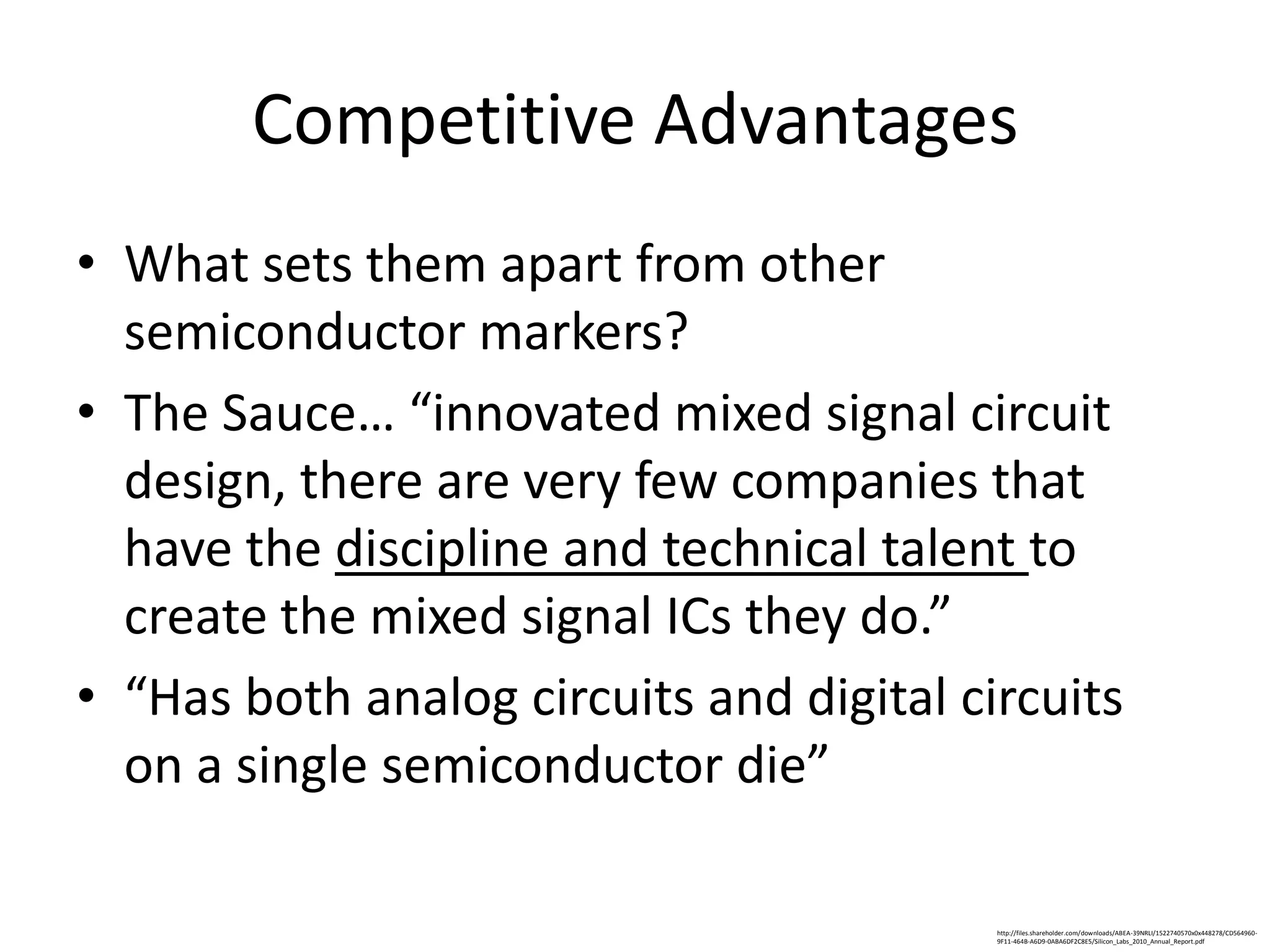 Competitive Advantages
• What sets them apart from other
  semiconductor markers?
• The Sauce… “innovated mixed signal circuit
  design, there are very few companies that
  have the discipline and technical talent to
  create the mixed signal ICs they do.”
• “Has both analog circuits and digital circuits
  on a single semiconductor die”

                                          http://files.shareholder.com/downloads/ABEA-39NRLI/1522740570x0x448278/CD564960-
                                          9F11-464B-A6D9-0ABA6DF2C8E5/Silicon_Labs_2010_Annual_Report.pdf
 
