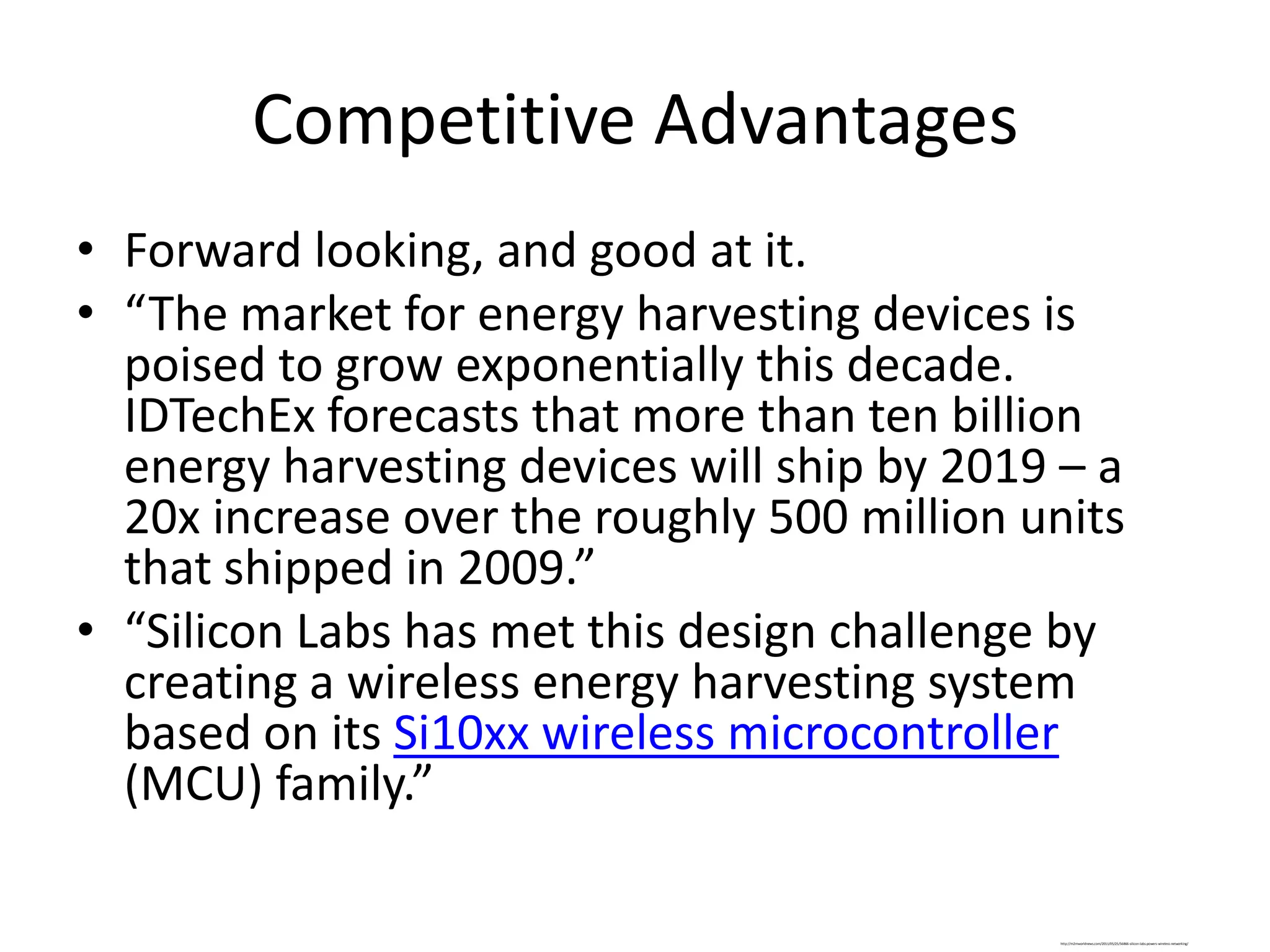 Competitive Advantages
• Forward looking, and good at it.
• “The market for energy harvesting devices is
  poised to grow exponentially this decade.
  IDTechEx forecasts that more than ten billion
  energy harvesting devices will ship by 2019 – a
  20x increase over the roughly 500 million units
  that shipped in 2009.”
• “Silicon Labs has met this design challenge by
  creating a wireless energy harvesting system
  based on its Si10xx wireless microcontroller
  (MCU) family.”

                                             http://m2mworldnews.com/2011/05/25/56866-silicon-labs-powers-wireless-networking/
 
