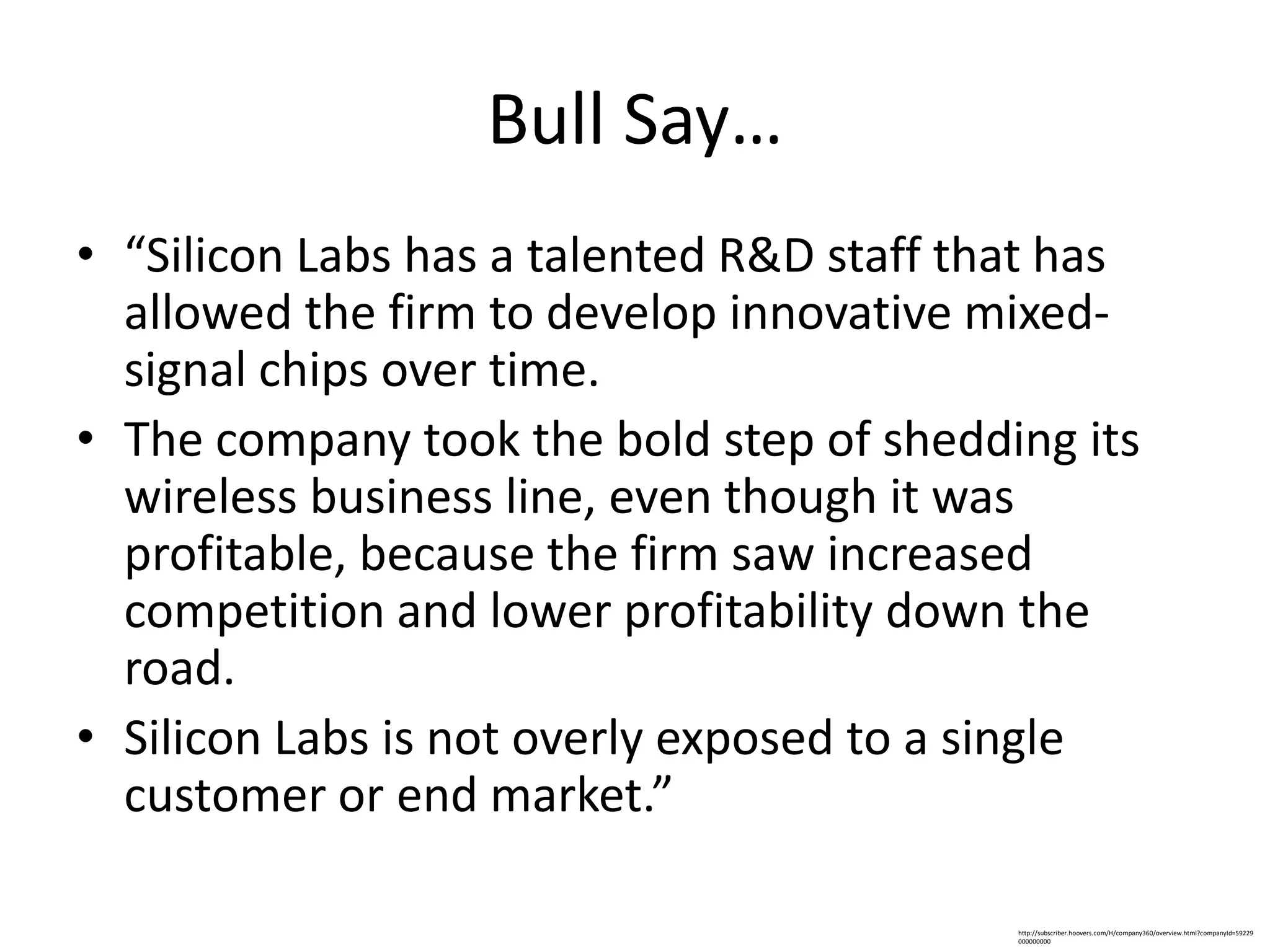 Bull Say…
• “Silicon Labs has a talented R&D staff that has
  allowed the firm to develop innovative mixed-
  signal chips over time.
• The company took the bold step of shedding its
  wireless business line, even though it was
  profitable, because the firm saw increased
  competition and lower profitability down the
  road.
• Silicon Labs is not overly exposed to a single
  customer or end market.”

                                           http://subscriber.hoovers.com/H/company360/overview.html?companyId=59229
                                           000000000
 