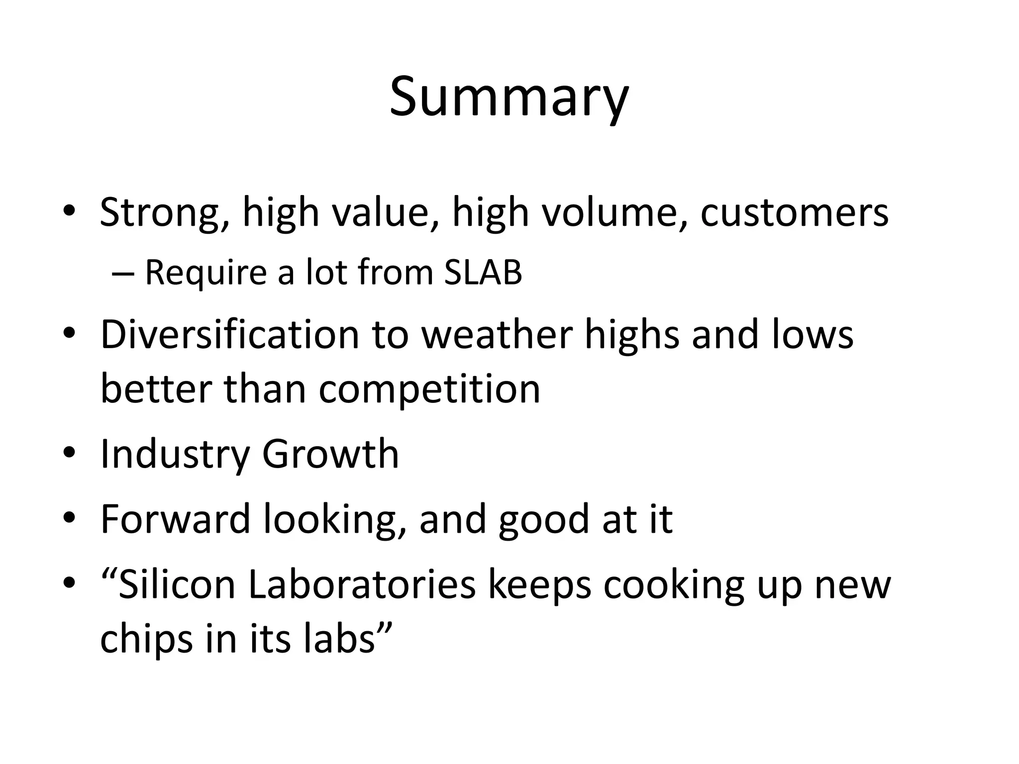 Summary
• Strong, high value, high volume, customers
  – Require a lot from SLAB
• Diversification to weather highs and lows
  better than competition
• Industry Growth
• Forward looking, and good at it
• “Silicon Laboratories keeps cooking up new
  chips in its labs”
 