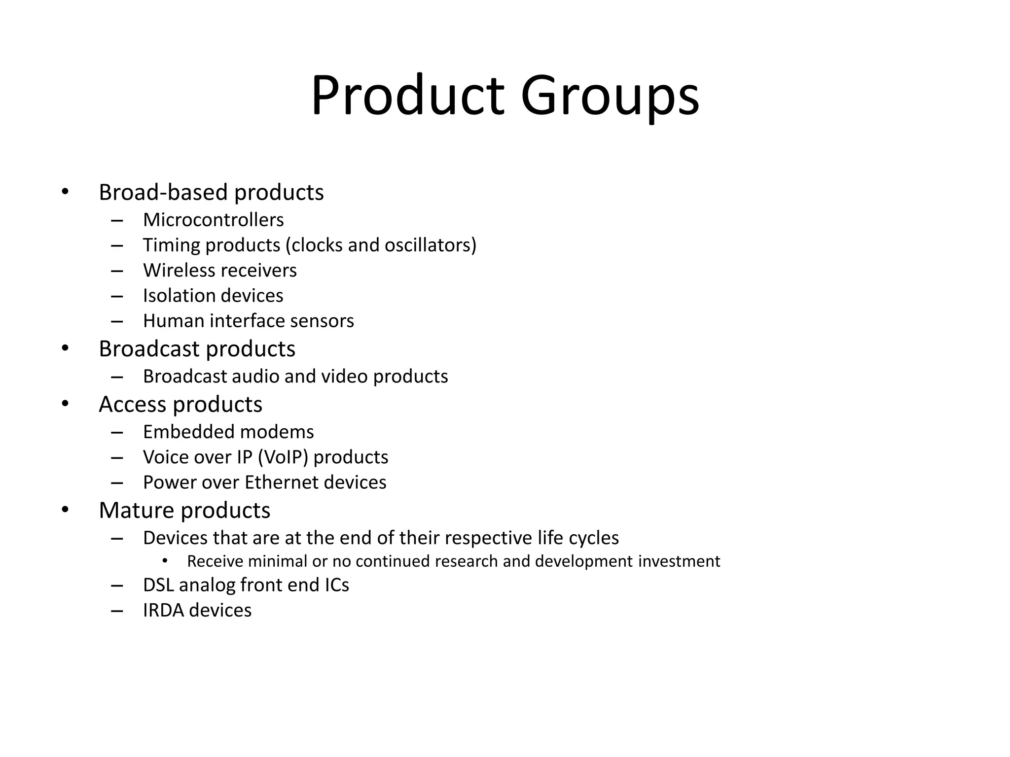 Product Groups
•   Broad-based products
     –   Microcontrollers
     –   Timing products (clocks and oscillators)
     –   Wireless receivers
     –   Isolation devices
     –   Human interface sensors
•   Broadcast products
     – Broadcast audio and video products
•   Access products
     – Embedded modems
     – Voice over IP (VoIP) products
     – Power over Ethernet devices
•   Mature products
     – Devices that are at the end of their respective life cycles
           •   Receive minimal or no continued research and development investment
     – DSL analog front end ICs
     – IRDA devices
 