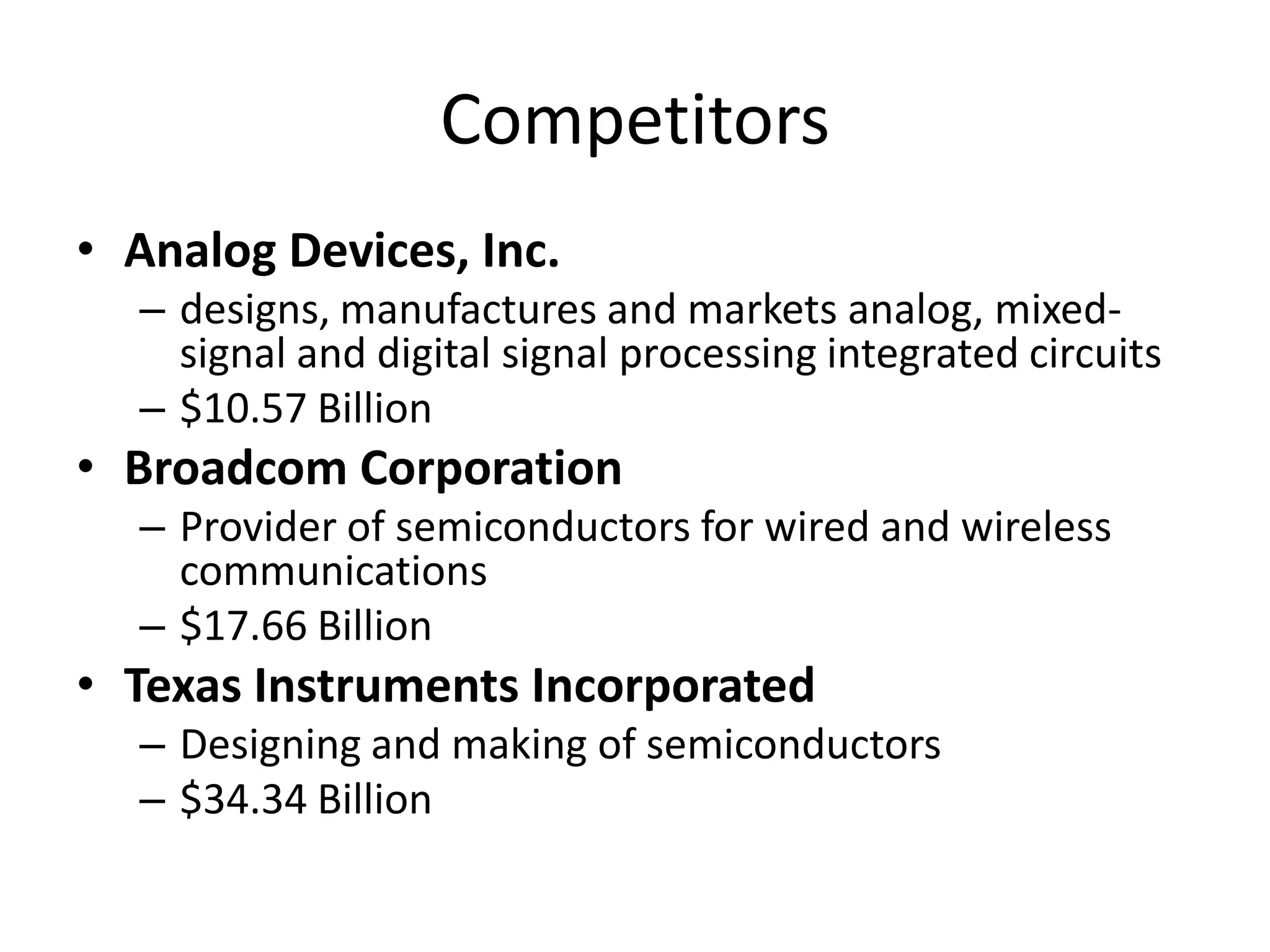Competitors
• Analog Devices, Inc.
  – designs, manufactures and markets analog, mixed-
    signal and digital signal processing integrated circuits
  – $10.57 Billion
• Broadcom Corporation
  – Provider of semiconductors for wired and wireless
    communications
  – $17.66 Billion
• Texas Instruments Incorporated
  – Designing and making of semiconductors
  – $34.34 Billion
 
