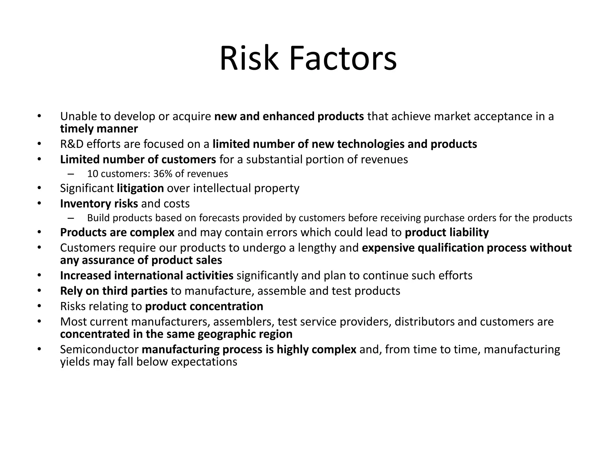 Risk Factors
•   Unable to develop or acquire new and enhanced products that achieve market acceptance in a
    timely manner
•   R&D efforts are focused on a limited number of new technologies and products
•   Limited number of customers for a substantial portion of revenues
     –   10 customers: 36% of revenues
•   Significant litigation over intellectual property
•   Inventory risks and costs
     –   Build products based on forecasts provided by customers before receiving purchase orders for the products
•   Products are complex and may contain errors which could lead to product liability
•   Customers require our products to undergo a lengthy and expensive qualification process without
    any assurance of product sales
•   Increased international activities significantly and plan to continue such efforts
•   Rely on third parties to manufacture, assemble and test products
•   Risks relating to product concentration
•   Most current manufacturers, assemblers, test service providers, distributors and customers are
    concentrated in the same geographic region
•   Semiconductor manufacturing process is highly complex and, from time to time, manufacturing
    yields may fall below expectations
 