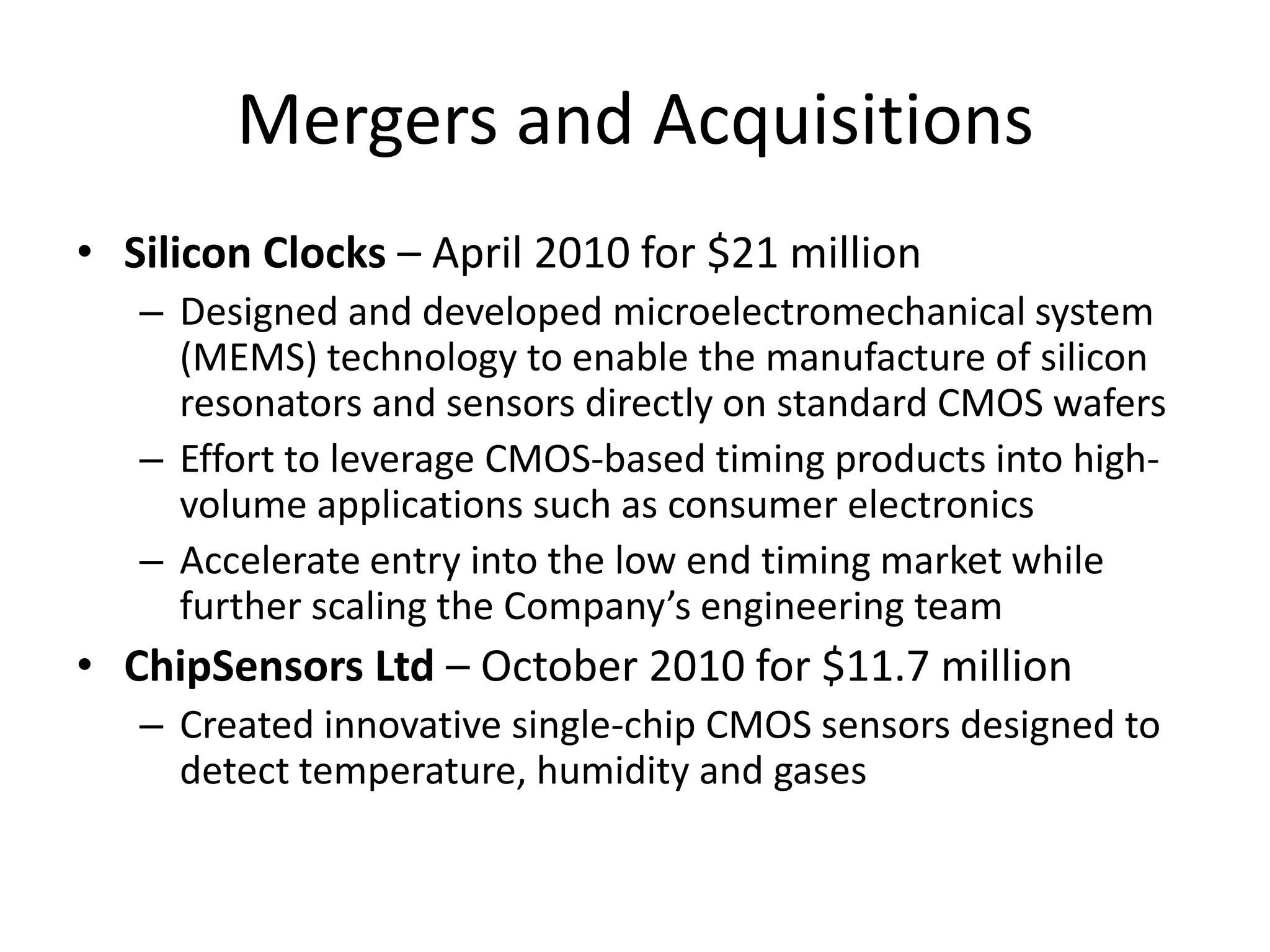 Mergers and Acquisitions
• Silicon Clocks – April 2010 for $21 million
   – Designed and developed microelectromechanical system
     (MEMS) technology to enable the manufacture of silicon
     resonators and sensors directly on standard CMOS wafers
   – Effort to leverage CMOS-based timing products into high-
     volume applications such as consumer electronics
   – Accelerate entry into the low end timing market while
     further scaling the Company’s engineering team
• ChipSensors Ltd – October 2010 for $11.7 million
   – Created innovative single-chip CMOS sensors designed to
     detect temperature, humidity and gases
 