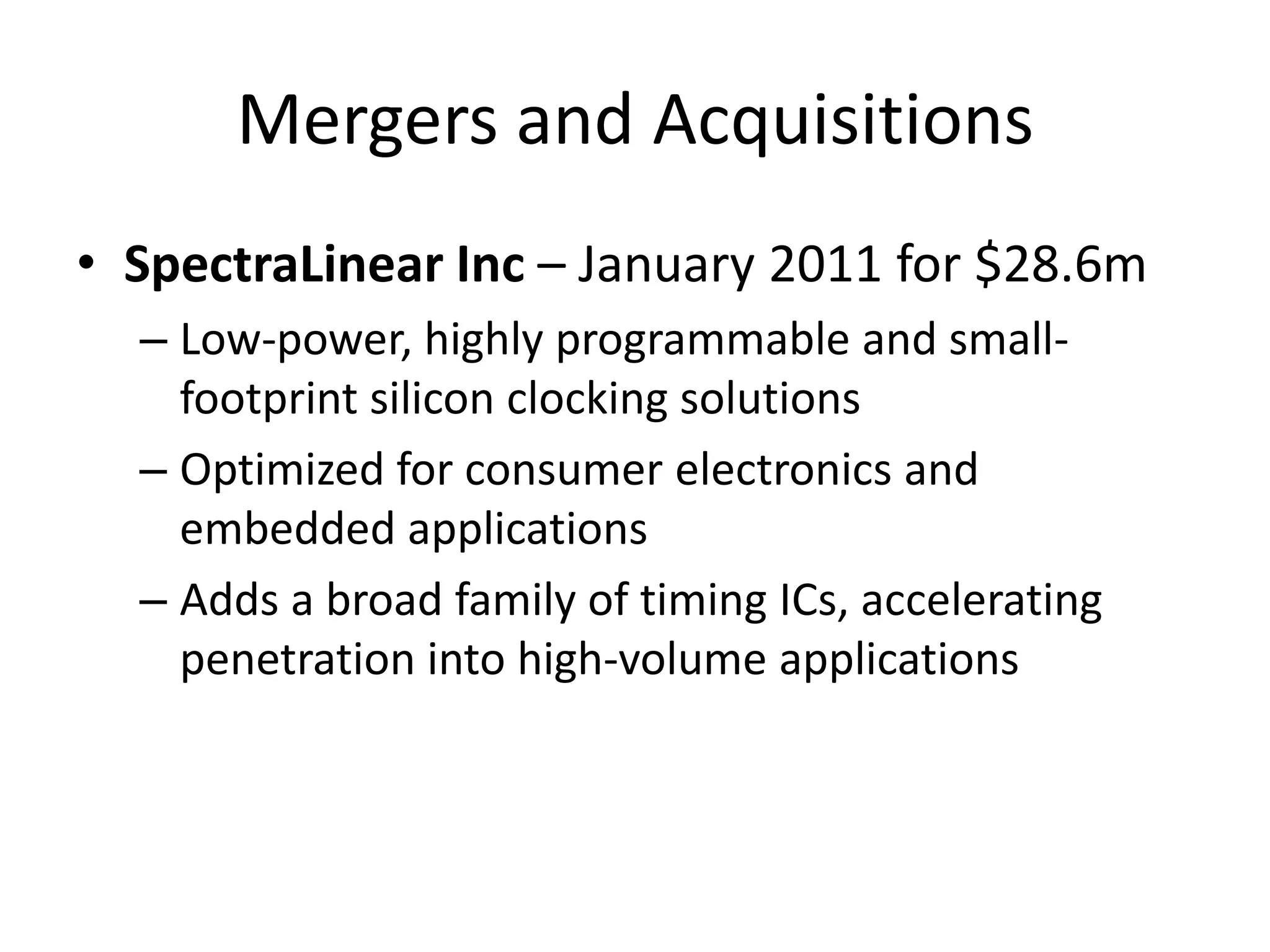 Mergers and Acquisitions
• SpectraLinear Inc – January 2011 for $28.6m
  – Low-power, highly programmable and small-
    footprint silicon clocking solutions
  – Optimized for consumer electronics and
    embedded applications
  – Adds a broad family of timing ICs, accelerating
    penetration into high-volume applications
 
