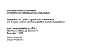 มุมมองกรอบวิจัยเสนสายไหมทางดิจิทัล
และกรณีศึกษาแพลตฟอรมโฆษณา (แพลตฟอรมโซเชียล)
Perspectives on China’s Digital Silk Road Framework
and the case study of advertising platform (social media platform)
สัมมนาวิจัยยุทธศาสตรไทย-จีน ครั้งที่ 11
Thai-Chinese Strategic Seminar #11
December 1, 2022
ศิลปสุภา วิวัฒนวิชา
Silsupa Wiwatwicha
 