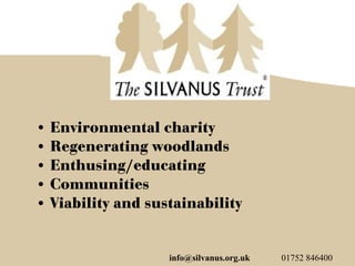 • Environmental charity
• Regenerating woodlands
• Enthusing/educating
• Communities
• Viability and sustainability


                   info@silvanus.org.uk   01752 846400
 