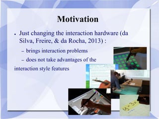 Motivation
● Just changing the interaction hardware (da
Silva, Freire, & da Rocha, 2013) :
– brings interaction problems
– does not take advantages of the
interaction style features
 