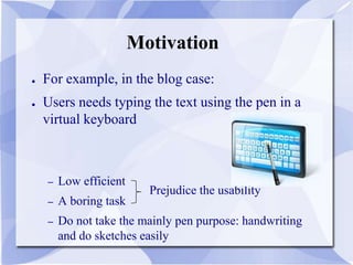Motivation
● For example, in the blog case:
● Users needs typing the text using the pen in a
virtual keyboard
– Low efficient
– A boring task
– Do not take the mainly pen purpose: handwriting
and do sketches easily
Prejudice the usability
 