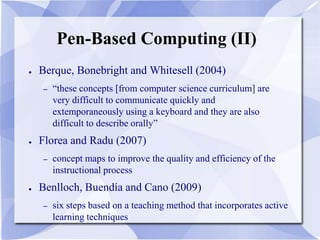 Pen-Based Computing (II)
● Berque, Bonebright and Whitesell (2004)
– “these concepts [from computer science curriculum] are
very difficult to communicate quickly and
extemporaneously using a keyboard and they are also
difficult to describe orally”
● Florea and Radu (2007)
– concept maps to improve the quality and efficiency of the
instructional process
● Benlloch, Buendía and Cano (2009)
– six steps based on a teaching method that incorporates active
learning techniques
 