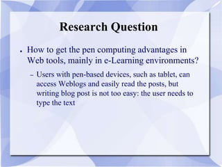 Research Question
● How to get the pen computing advantages in
Web tools, mainly in e-Learning environments?
– Users with pen-based devices, such as tablet, can
access Weblogs and easily read the posts, but
writing blog post is not too easy: the user needs to
type the text
 