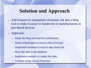 Solution and Approach
● Add features to manipulate electronic ink into a blog
tool to make it easier to handwrite or sketched posts in
pen-based devices
● Approach:
– Study the blog tool and her architecture
– Study technologies to receive data from pen
– Implement modules to receive data from pen
– Store the data in the database
– Implement modules to render the data
– Validate using various browsers
 