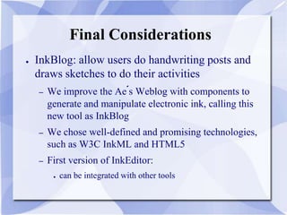 Final Considerations
● InkBlog: allow users do handwriting posts and
draws sketches to do their activities
– We improve the Ae´s Weblog with components to
generate and manipulate electronic ink, calling this
new tool as InkBlog
– We chose well-defined and promising technologies,
such as W3C InkML and HTML5
– First version of InkEditor:
● can be integrated with other tools
 