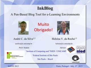 InkBlog
A Pen-Based Blog Tool for e-Learning Environments
André C. da Silva1,2 Heloísa V. da Rocha1,3
acsilva@ic.unicamp.br heloisa@ic.unicamp.br
Ph.D. Student Advisor
1Institute of Computing and 3NIED / UNICAMP
2Federal Institute of São Paulo
São Paulo – Brazil
InSITE 2013 Porto, Portugal - July, 3rd 2013
Muito
Obrigado!
 