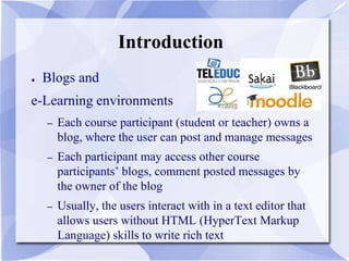 Introduction
● Blogs and
e-Learning environments
– Each course participant (student or teacher) owns a
blog, where the user can post and manage messages
– Each participant may access other course
participants’ blogs, comment posted messages by
the owner of the blog
– Usually, the users interact with in a text editor that
allows users without HTML (HyperText Markup
Language) skills to write rich text
 