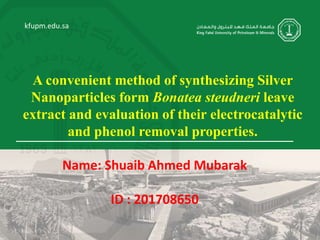 kfupm.edu.sa
A convenient method of synthesizing Silver
Nanoparticles form Bonatea steudneri leave
extract and evaluation of their electrocatalytic
and phenol removal properties.
Name: Shuaib Ahmed Mubarak
ID : 201708650
 