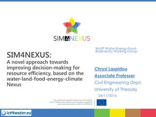 SIM4NEXUS:
A novel approach towards
improving decision-making for
resource efficiency, based on the
water-land-food-energy-climate
Nexus
WssTP Water-Energy-Food-
Biodiversity Working Group
Chrysi Laspidou
Associate Professor
Civil Engineering Dept.
University of Thessaly
24/11/2016
 