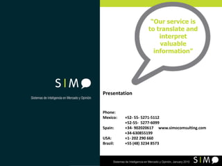 “Our service is to translate and interpret valuable information” Presentation Phone:	  Mexico: 	+52- 55- 5271-5112  	+52-55-  5277-6099   Spain: 	+34- 902020617     www.simocomsulting.com                        +34-630855199          USA: 	+1- 202 290 660 Brazil:	+55 (48) 3234 8573 