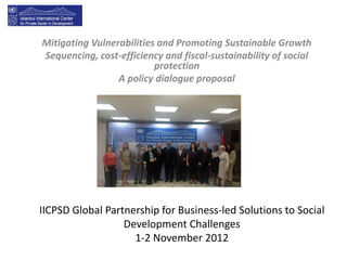 Mitigating Vulnerabilities and Promoting Sustainable Growth
Sequencing, cost-efficiency and fiscal-sustainability of social
                          protection
                 A policy dialogue proposal




IICPSD Global Partnership for Business-led Solutions to Social
                  Development Challenges
                    1-2 November 2012
 