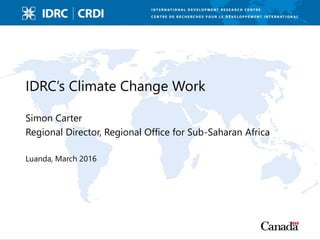 IDRC’s Climate Change Work
Simon Carter
Regional Director, Regional Office for Sub-Saharan Africa
Luanda, March 2016
 