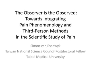 The Observer is the Observed:
Towards Integrating
Pain Phenomenology and
Third-Person Methods
in the Scientific Study of Pain
Simon van Rysewyk
Taiwan National Science Council Postdoctoral Fellow
Taipei Medical University

 