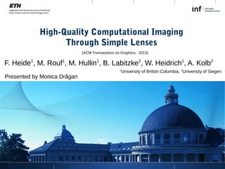 High-Quality Computational Imaging
Through Simple Lenses
F. Heide1
, M. Rouf1
, M. Hullin1
, B. Labitzke2
, W. Heidrich1
, A. Kolb2
1
University of British Columbia, 2
University of Siegen
(ACM Transactions on Graphics, 2013)
Presented by Monica Drăgan
 
