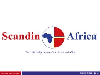 Copyright @ Scandin-Africa®
The trade bridge between Scandinavia and Africa
PRESENTATION 2016
 