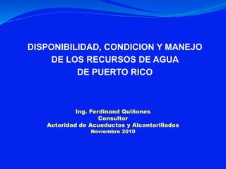DISPONIBILIDAD, CONDICION Y MANEJO
DE LOS RECURSOS DE AGUA
DE PUERTO RICO
Ing. Ferdinand Quiñones
Consultor
Autoridad de Acueductos y Alcantarillados
Noviembre 2010
 