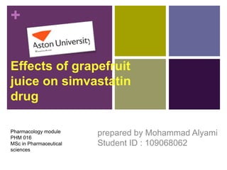 +
Effects of grapefruit
juice on simvastatin
drug
prepared by Mohammad Alyami
Student ID : 109068062
Pharmacology module
PHM 016
MSc in Pharmaceutical
sciences
 