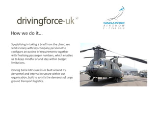 How we do it...Specialising in taking a brief from the client, we work closely with key company personnel to configure an outline of requirements together with finalising passenger numbers, which enables us to keep mindful of and stay within budget limitations.Driving Force UK’s success is built around its personnel and internal structure within our organisation, built to satisfy the demands of large ground transport logistics. 