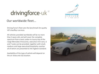 Our worldwide fleet...Driving Force’s fleet sets the benchmark for quality VIP chauffeur services.  All vehicles provided worldwide will be no more than 3 years old, and will cover the complete spectrum from a basic sedan to luxury top of the range Mercedes limousines, executive mini vans, 6 and 7 seats can be provided, together with small, medium and large executive/hospitality coaches all of which are presented to the highest standard.Availability of the type of vehicle will depend on the air show and city location.