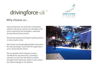 Why choose us...Early involvement can eliminate overbooking vehicles and ensure vehicles are available at the times required by the passengers, especially during extremely busy events.  We provide experienced English speaking drivers in every city/air show. We receive incoming/outgoing flight information for each passenger; assist with the organisation of car shares/vehicle choice. We can provide meet and greet services worldwide for top executives, providing a seamless service from the plane to vehicle through to the hotel (very useful in cities where the native language is not spoken).