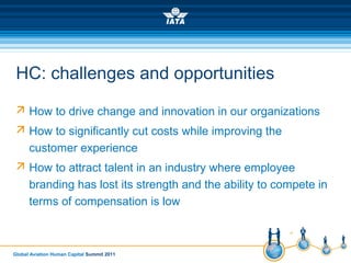 Global Aviation Human Capital Summit 2011
HC: challenges and opportunities
 How to drive change and innovation in our organizations
 How to significantly cut costs while improving the
customer experience
 How to attract talent in an industry where employee
branding has lost its strength and the ability to compete in
terms of compensation is low
 