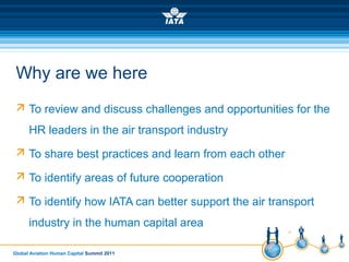 Global Aviation Human Capital Summit 2011
Why are we here
 To review and discuss challenges and opportunities for the
HR leaders in the air transport industry
 To share best practices and learn from each other
 To identify areas of future cooperation
 To identify how IATA can better support the air transport
industry in the human capital area
 