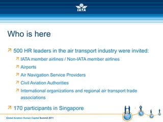 Global Aviation Human Capital Summit 2011
Who is here
 500 HR leaders in the air transport industry were invited:
 IATA member airlines / Non-IATA member airlines
 Airports
 Air Navigation Service Providers
 Civil Aviation Authorities
 International organizations and regional air transport trade
associations
 170 participants in Singapore
 
