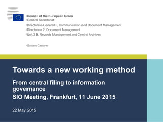 ｜0｜
Gustavo Castaner
Towards a new working method
From central filing to information
governance
SIO Meeting, Frankfurt, 11 June 2015
Council of the European Union
General Secretariat
Directorate-General F, Communication and Document Management
Directorate 2, Document Management
Unit 2 B, Records Management and Central Archives
22 May 2015
 