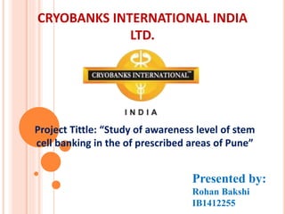CRYOBANKS INTERNATIONAL INDIA
LTD.
Project Tittle: “Study of awareness level of stem
cell banking in the of prescribed areas of Pune”
Presented by:
Rohan Bakshi
IB1412255
 