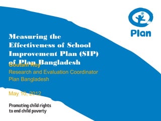 Measuring the
Effectiveness of School
Improvement Plan (SIP)
of Plan BangladeshGoutam Roy
Research and Evaluation Coordinator
Plan Bangladesh
May 10, 2012
 