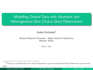 Modelling Ordinal Data with Abundant and
Heterogeneous Zero (Status Quo) Observations
Andrei Sirchenko1
National Research University – Higher School of Economics
Moscow, Russia
May 21, 2016
1This paper is partially based on the research supported by a grant from the National Bank of Poland and a grant from the
EERC.
Andrei Sirchenko (HSE) 40th EERC workshop May 21, 2016 1 / 22
 